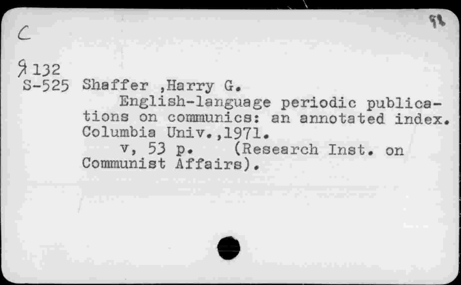 ﻿£ 132
S-525 Shaffer ,Harry G.
English-language periodic publications on communics: an annotated index. Columbia Univ.,1971.
v, 53 p. (Research Inst, on Communist Affairs).